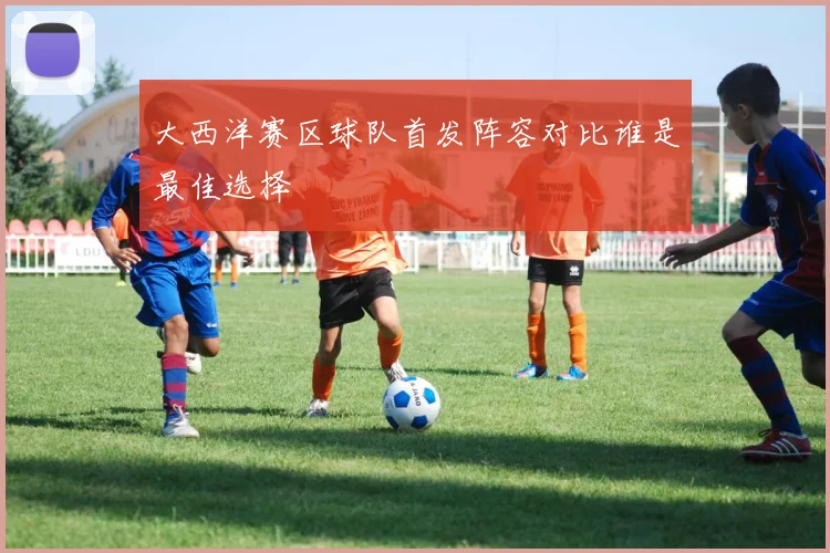 大西洋赛区球队首发阵容对比谁是最佳选择