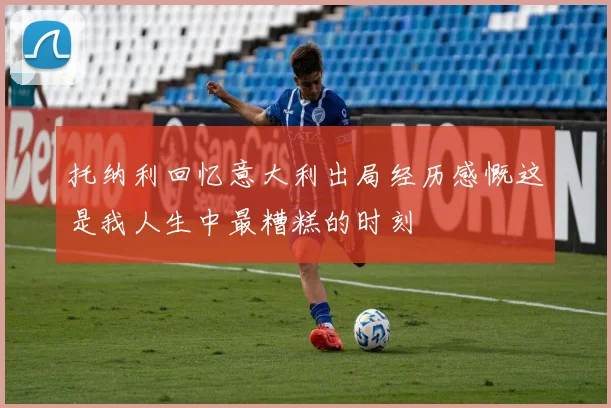 托纳利回忆意大利出局经历感慨这是我人生中最糟糕的时刻