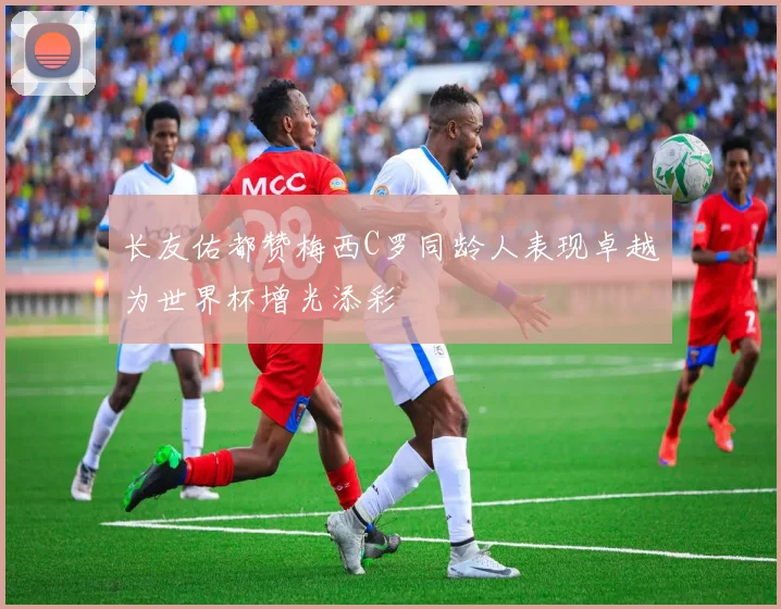 长友佑都赞梅西C罗同龄人表现卓越为世界杯增光添彩