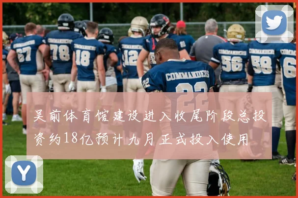 吴前体育馆建设进入收尾阶段总投资约18亿预计九月正式投入使用