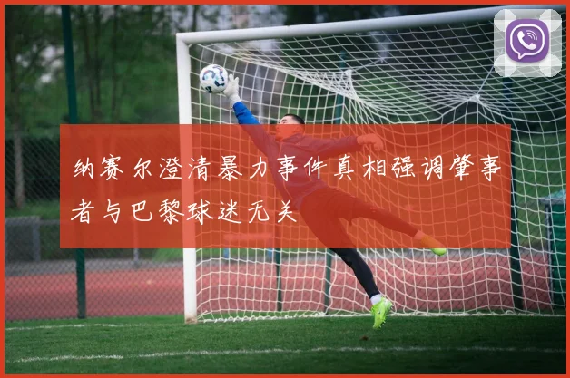 纳赛尔澄清暴力事件真相强调肇事者与巴黎球迷无关
