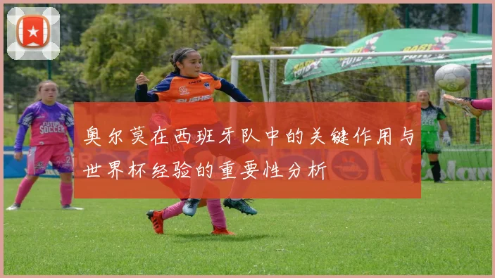 奥尔莫在西班牙队中的关键作用与世界杯经验的重要性分析