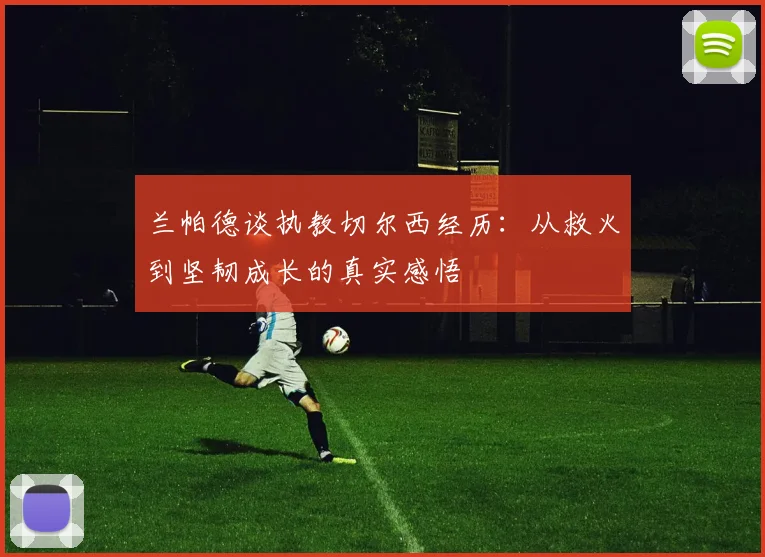 兰帕德谈执教切尔西经历：从救火到坚韧成长的真实感悟