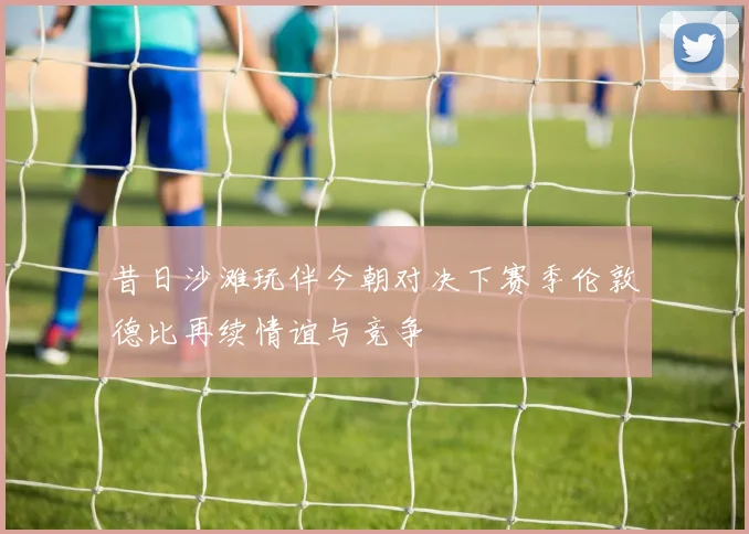 昔日沙滩玩伴今朝对决下赛季伦敦德比再续情谊与竞争
