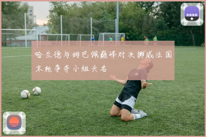 哈兰德与姆巴佩巅峰对决挪威法国末轮争夺小组头名