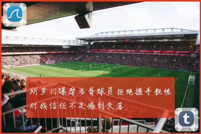 所罗门曝摩洛哥球员拒绝握手教练对我信任不足感到失落