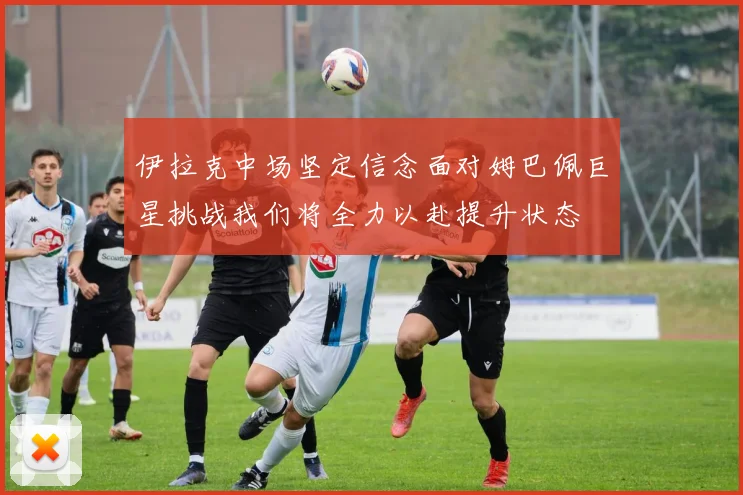伊拉克中场坚定信念面对姆巴佩巨星挑战我们将全力以赴提升状态