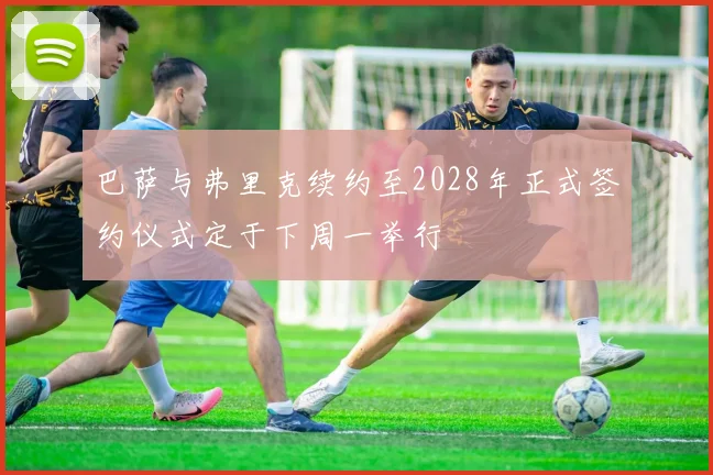 巴萨与弗里克续约至2028年正式签约仪式定于下周一举行