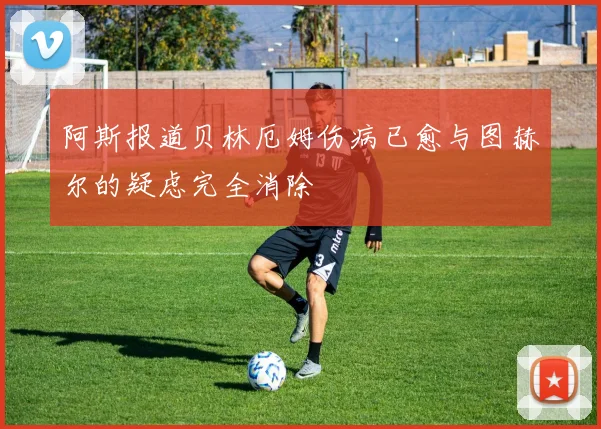 阿斯报道贝林厄姆伤病已愈与图赫尔的疑虑完全消除