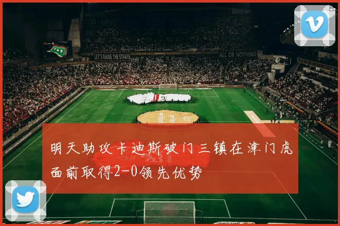 明天助攻卡迪斯破门三镇在津门虎面前取得2-0领先优势