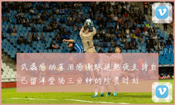武磊感动落泪感谢球迷熬夜支持自己留洋登场三分钟的珍贵时刻