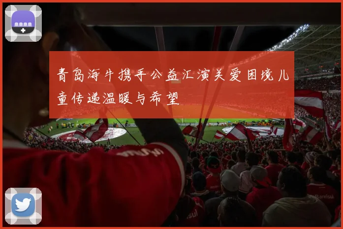 青岛海牛携手公益汇演关爱困境儿童传递温暖与希望