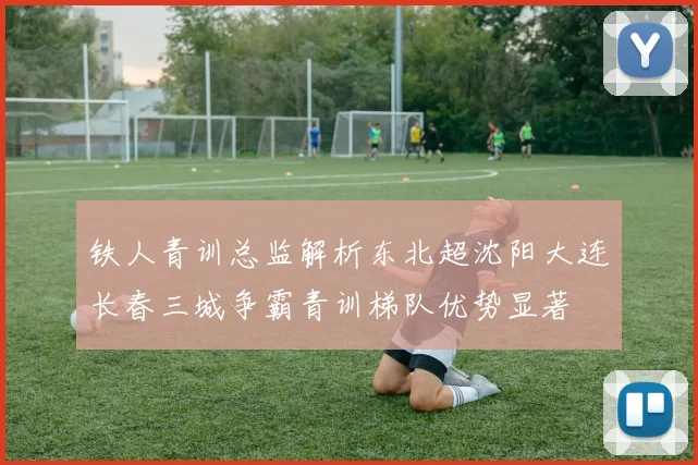 铁人青训总监解析东北超沈阳大连长春三城争霸青训梯队优势显著