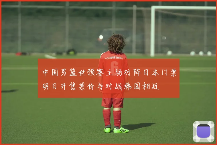 中国男篮世预赛主场对阵日本门票明日开售票价与对战韩国相近