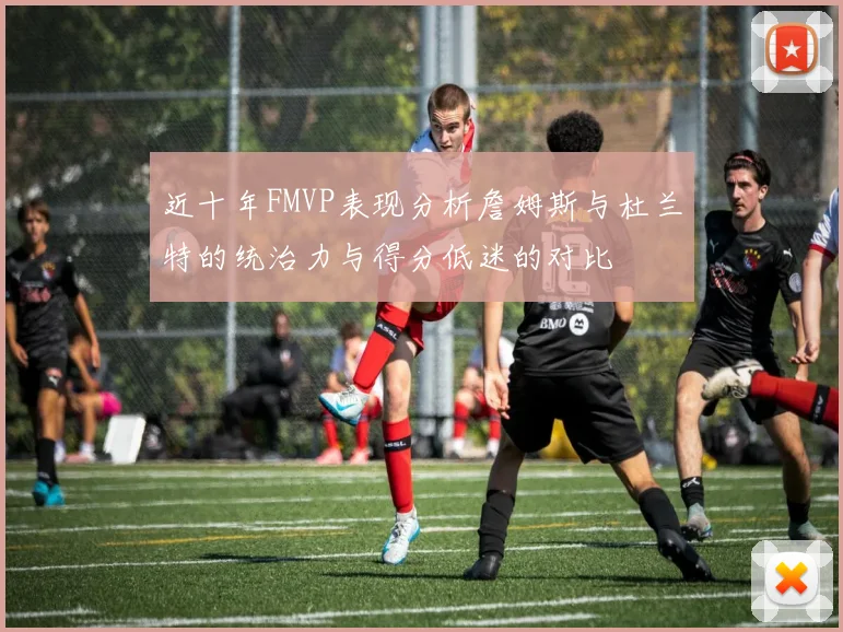 近十年FMVP表现分析詹姆斯与杜兰特的统治力与得分低迷的对比