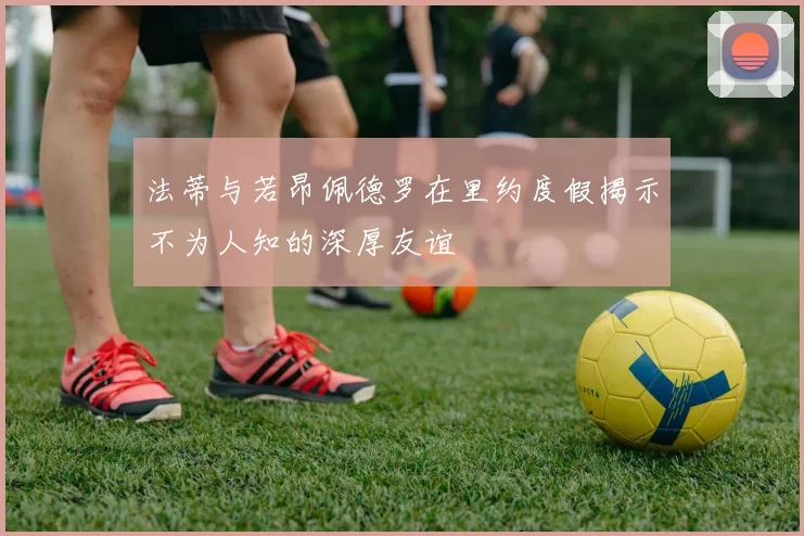 法蒂与若昂佩德罗在里约度假揭示不为人知的深厚友谊