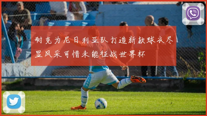 耐克为尼日利亚队打造新款球衣尽显风采可惜未能征战世界杯