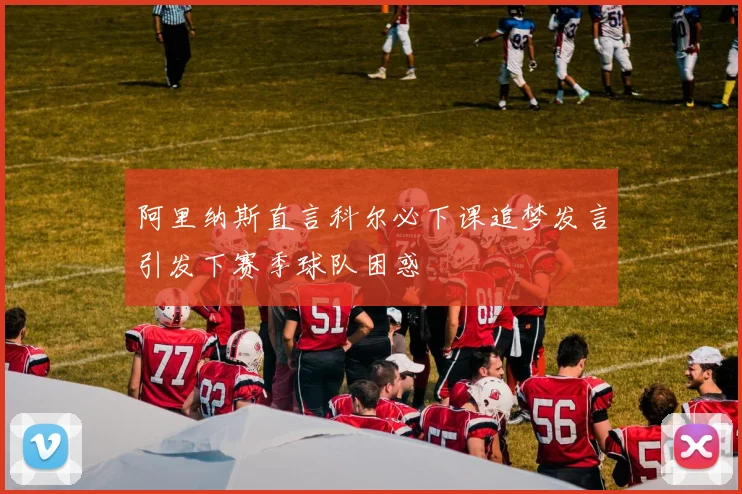 阿里纳斯直言科尔必下课追梦发言引发下赛季球队困惑