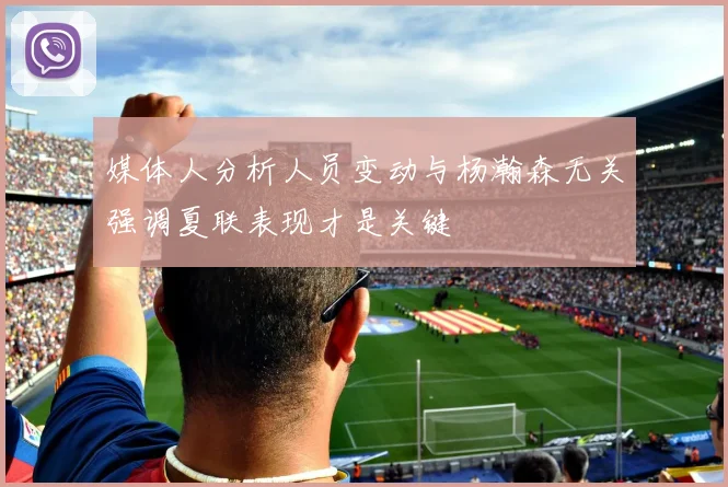 媒体人分析人员变动与杨瀚森无关强调夏联表现才是关键