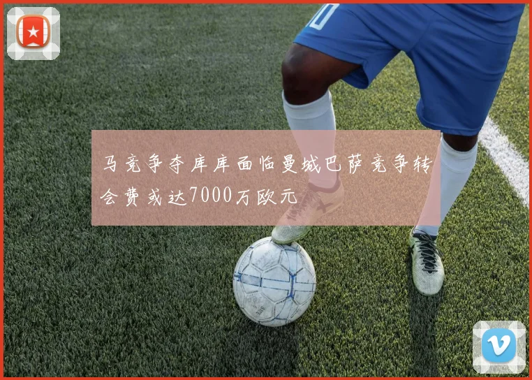 马竞争夺库库面临曼城巴萨竞争转会费或达7000万欧元
