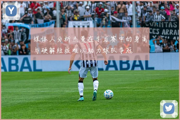 媒体人分析杰曼在季后赛中的身高与硬解短板难以助力球队争冠