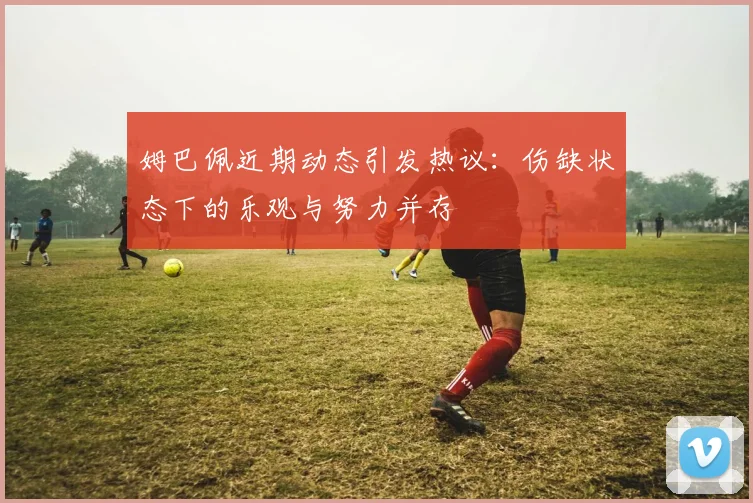 姆巴佩近期动态引发热议：伤缺状态下的乐观与努力并存
